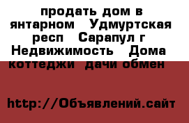 продать дом в янтарном - Удмуртская респ., Сарапул г. Недвижимость » Дома, коттеджи, дачи обмен   